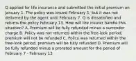 Q applied for life insurance and submitted the initial premium on January 1. The policy was issued February 1, but it was not delivered by the agent until February 7. Q is dissatisfied and returns the policy February 13. How will the insurer handle this situation? A. Premium will be fully refunded minus a surrender charge B. Policy was not returned within the free-look period, premium will not be refunded C. Policy was returned within the free-look period, premium will be fully refunded D. Premium will be fully refunded minus a prorated amount for the period of February 7 - February 13