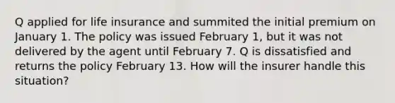 Q applied for life insurance and summited the initial premium on January 1. The policy was issued February 1, but it was not delivered by the agent until February 7. Q is dissatisfied and returns the policy February 13. How will the insurer handle this situation?