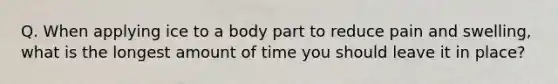 Q. When applying ice to a body part to reduce pain and swelling, what is the longest amount of time you should leave it in place?