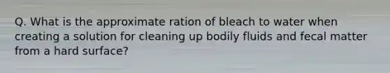 Q. What is the approximate ration of bleach to water when creating a solution for cleaning up bodily fluids and fecal matter from a hard surface?