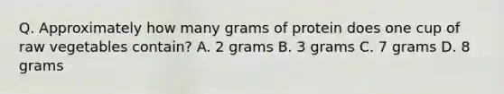 Q. Approximately how many grams of protein does one cup of raw vegetables contain? A. 2 grams B. 3 grams C. 7 grams D. 8 grams