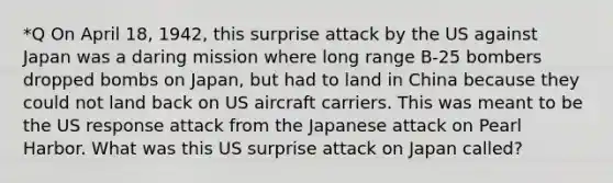 *Q On April 18, 1942, this surprise attack by the US against Japan was a daring mission where long range B-25 bombers dropped bombs on Japan, but had to land in China because they could not land back on US aircraft carriers. This was meant to be the US response attack from the Japanese attack on Pearl Harbor. What was this US surprise attack on Japan called?