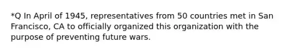 *Q In April of 1945, representatives from 50 countries met in San Francisco, CA to officially organized this organization with the purpose of preventing future wars.