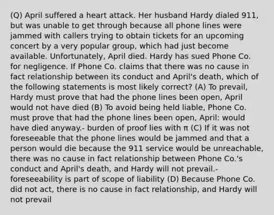 (Q) April suffered a heart attack. Her husband Hardy dialed 911, but was unable to get through because all phone lines were jammed with callers trying to obtain tickets for an upcoming concert by a very popular group, which had just become available. Unfortunately, April died. Hardy has sued Phone Co. for negligence. If Phone Co. claims that there was no cause in fact relationship between its conduct and April's death, which of the following statements is most likely correct? (A) To prevail, Hardy must prove that had the phone lines been open, April would not have died (B) To avoid being held liable, Phone Co. must prove that had the phone lines been open, April: would have died anyway.- burden of proof lies with π (C) If it was not foreseeable that the phone lines would be jammed and that a person would die because the 911 service would be unreachable, there was no cause in fact relationship between Phone Co.'s conduct and April's death, and Hardy will not prevail.- foreseeability is part of scope of liability (D) Because Phone Co. did not act, there is no cause in fact relationship, and Hardy will not prevail