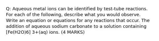 Q: Aqueous metal ions can be identified by test-tube reactions. For each of the following, describe what you would observe. Write an equation or equations for any reactions that occur. The addition of aqueous sodium carbonate to a solution containing [Fe(H2O)6] 3+(aq) ions. (4 MARKS)