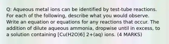 Q: Aqueous metal ions can be identified by test-tube reactions. For each of the following, describe what you would observe. Write an equation or equations for any reactions that occur. The addition of dilute aqueous ammonia, dropwise until in excess, to a solution containing [Cu(H2O)6] 2+(aq) ions. (4 MARKS)