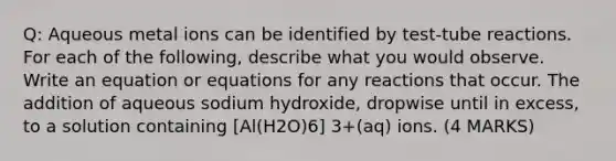 Q: Aqueous metal ions can be identified by test-tube reactions. For each of the following, describe what you would observe. Write an equation or equations for any reactions that occur. The addition of aqueous sodium hydroxide, dropwise until in excess, to a solution containing [Al(H2O)6] 3+(aq) ions. (4 MARKS)