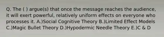 Q. The ( ) argue(s) that once the message reaches the audience, it will exert powerful, relatively uniform effects on everyone who processes it. A.)Social Cognitive Theory B.)Limited Effect Models C.)Magic Bullet Theory D.)Hypodermic Needle Theory E.)C & D