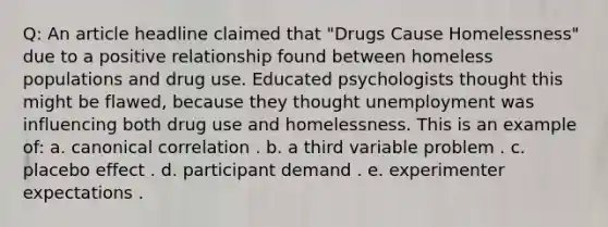 Q: An article headline claimed that "Drugs Cause Homelessness" due to a positive relationship found between homeless populations and drug use. Educated psychologists thought this might be flawed, because they thought unemployment was influencing both drug use and homelessness. This is an example of: a. canonical correlation . b. a third variable problem . c. placebo effect . d. participant demand . e. experimenter expectations .