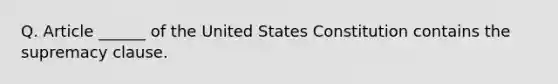 Q. Article ______ of the United States Constitution contains the supremacy clause.