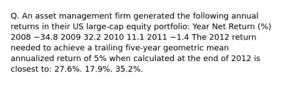 Q. An asset management firm generated the following annual returns in their US large-cap equity portfolio: Year Net Return (%) 2008 −34.8 2009 32.2 2010 11.1 2011 −1.4 The 2012 return needed to achieve a trailing five-year geometric mean annualized return of 5% when calculated at the end of 2012 is closest to: 27.6%. 17.9%. 35.2%.