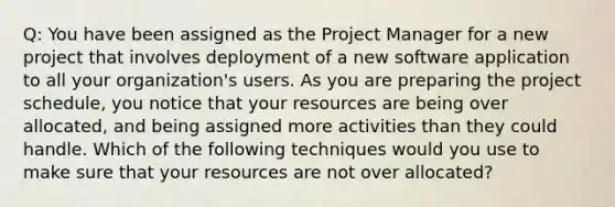 Q: You have been assigned as the Project Manager for a new project that involves deployment of a new software application to all your organization's users. As you are preparing the project schedule, you notice that your resources are being over allocated, and being assigned more activities than they could handle. Which of the following techniques would you use to make sure that your resources are not over allocated?