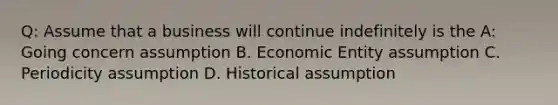 Q: Assume that a business will continue indefinitely is the A: Going concern assumption B. Economic Entity assumption C. Periodicity assumption D. Historical assumption