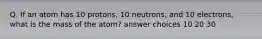 Q. If an atom has 10 protons, 10 neutrons, and 10 electrons, what is the mass of the atom? answer choices 10 20 30