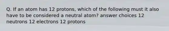 Q. If an atom has 12 protons, which of the following must it also have to be considered a neutral atom? answer choices 12 neutrons 12 electrons 12 protons