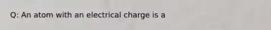 Q: An atom with an electrical charge is a