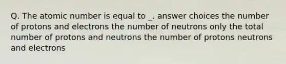 Q. The atomic number is equal to _. answer choices the number of protons and electrons the number of neutrons only the total number of protons and neutrons the number of protons neutrons and electrons