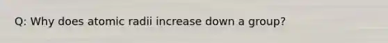 Q: Why does atomic radii increase down a group?