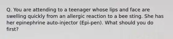 Q. You are attending to a teenager whose lips and face are swelling quickly from an allergic reaction to a bee sting. She has her epinephrine auto-injector (Epi-pen). What should you do first?