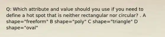 Q: Which attribute and value should you use if you need to define a hot spot that is neither rectangular nor circular? . A shape="freeform" B shape="poly" C shape="triangle" D shape="oval"