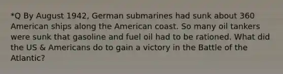 *Q By August 1942, German submarines had sunk about 360 American ships along the American coast. So many oil tankers were sunk that gasoline and fuel oil had to be rationed. What did the US & Americans do to gain a victory in the Battle of the Atlantic?