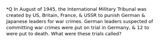 *Q In August of 1945, the International Military Tribunal was created by US, Britain, France, & USSR to punish German & Japanese leaders for war crimes. German leaders suspected of committing war crimes were put on trial in Germany, & 12 to were put to death. What were these trials called?