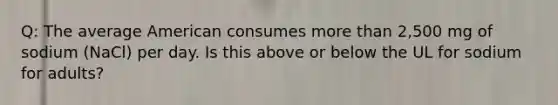 Q: The average American consumes more than 2,500 mg of sodium (NaCl) per day. Is this above or below the UL for sodium for adults?