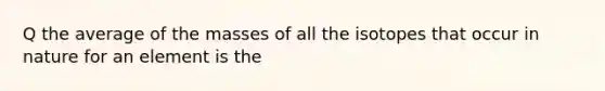 Q the average of the masses of all the isotopes that occur in nature for an element is the