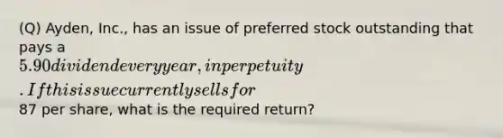 (Q) Ayden, Inc., has an issue of preferred stock outstanding that pays a 5.90 dividend every year, in perpetuity. If this issue currently sells for87 per share, what is the required return?