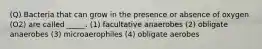 (Q) Bacteria that can grow in the presence or absence of oxygen (O2) are called _____. (1) facultative anaerobes (2) obligate anaerobes (3) microaerophiles (4) obligate aerobes