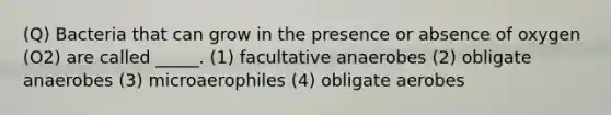 (Q) Bacteria that can grow in the presence or absence of oxygen (O2) are called _____. (1) facultative anaerobes (2) obligate anaerobes (3) microaerophiles (4) obligate aerobes