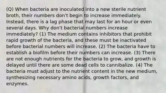 (Q) When bacteria are inoculated into a new sterile nutrient broth, their numbers don't begin to increase immediately. Instead, there is a lag phase that may last for an hour or even several days. Why don't bacterial numbers increase immediately? (1) The medium contains inhibitors that prohibit rapid growth of the bacteria, and these must be inactivated before bacterial numbers will increase. (2) The bacteria have to establish a biofilm before their numbers can increase. (3) There are not enough nutrients for the bacteria to grow, and growth is delayed until there are some dead cells to cannibalize. (4) The bacteria must adjust to the nutrient content in the new medium, synthesizing necessary amino acids, growth factors, and enzymes.