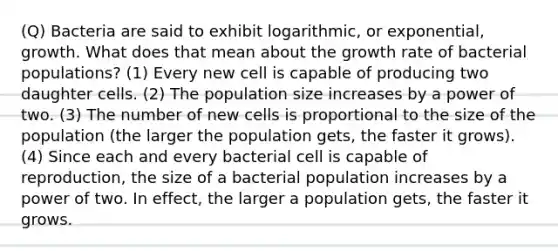 (Q) Bacteria are said to exhibit logarithmic, or exponential, growth. What does that mean about the growth rate of bacterial populations? (1) Every new cell is capable of producing two daughter cells. (2) The population size increases by a power of two. (3) The number of new cells is proportional to the size of the population (the larger the population gets, the faster it grows). (4) Since each and every bacterial cell is capable of reproduction, the size of a bacterial population increases by a power of two. In effect, the larger a population gets, the faster it grows.