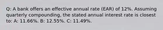 Q: A bank offers an effective annual rate (EAR) of 12%. Assuming quarterly compounding, the stated annual interest rate is closest to: A: 11.66%. B: 12.55%. C: 11.49%.