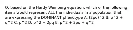 Q: based on the Hardy-Weinberg equation, which of the following items would represent ALL the individuals in a population that are expressing the DOMINANT phenotype A. (2pq)^2 B. p^2 + q^2 C. p^2 D. p^2 + 2pq E. p^2 + 2pq + q^2