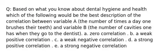 Q: Based on what you know about dental hygiene and health which of the following would be the best description of the correlation between variable A (the number of times a day one brushes their teeth) and variable B (the number of cavities one has when they go to the dentist). a. zero correlation . b. a weak positive correlation . c. a weak negative correlation . d. a strong positive correlation . e. a strong negative correlation