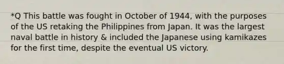 *Q This battle was fought in October of 1944, with the purposes of the US retaking the Philippines from Japan. It was the largest naval battle in history & included the Japanese using kamikazes for the first time, despite the eventual US victory.