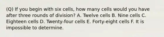 (Q) If you begin with six cells, how many cells would you have after three rounds of division? A. Twelve cells B. Nine cells C. Eighteen cells D. Twenty-four cells E. Forty-eight cells F. It is impossible to determine.