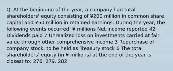 Q. At the beginning of the year, a company had total shareholders' equity consisting of ¥200 million in common share capital and ¥50 million in retained earnings. During the year, the following events occurred: ¥ millions Net income reported 42 Dividends paid 7 Unrealized loss on investments carried at fair value through other comprehensive income 3 Repurchase of company stock, to be held as Treasury stock 6 The total shareholders' equity (in ¥ millions) at the end of the year is closest to: 276. 279. 282.