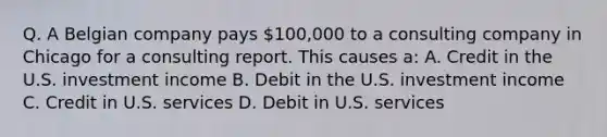 Q. A Belgian company pays 100,000 to a consulting company in Chicago for a consulting report. This causes a: A. Credit in the U.S. investment income B. Debit in the U.S. investment income C. Credit in U.S. services D. Debit in U.S. services