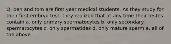 Q: ben and tom are first year medical students. As they study for their first embryo test, they realized that at any time their testes contain a. only primary spermatocytes b. only secondary spermatocytes c. only spermatides d. only mature sperm e. all of the above