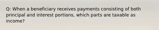 Q: When a beneficiary receives payments consisting of both principal and interest portions, which parts are taxable as income?