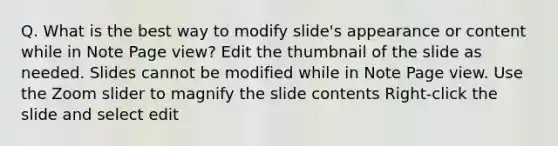 Q. What is the best way to modify slide's appearance or content while in Note Page view? Edit the thumbnail of the slide as needed. Slides cannot be modified while in Note Page view. Use the Zoom slider to magnify the slide contents Right-click the slide and select edit