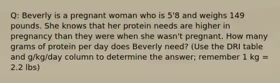 Q: Beverly is a pregnant woman who is 5'8 and weighs 149 pounds. She knows that her protein needs are higher in pregnancy than they were when she wasn't pregnant. How many grams of protein per day does Beverly need? (Use the DRI table and g/kg/day column to determine the answer; remember 1 kg = 2.2 lbs)