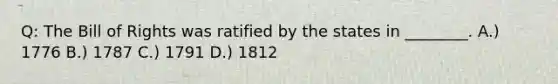 Q: The Bill of Rights was ratified by the states in ________. A.) 1776 B.) 1787 C.) 1791 D.) 1812