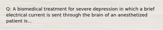 Q: A biomedical treatment for severe depression in which a brief electrical current is sent through the brain of an anesthetized patient is...