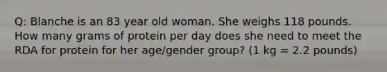 Q: Blanche is an 83 year old woman. She weighs 118 pounds. How many grams of protein per day does she need to meet the RDA for protein for her age/gender group? (1 kg = 2.2 pounds)