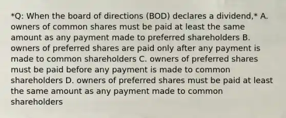 *Q: When the board of directions (BOD) declares a dividend,* A. owners of common shares must be paid at least the same amount as any payment made to preferred shareholders B. owners of preferred shares are paid only after any payment is made to common shareholders C. owners of preferred shares must be paid before any payment is made to common shareholders D. owners of preferred shares must be paid at least the same amount as any payment made to common shareholders