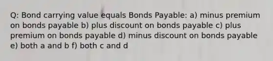 Q: Bond carrying value equals Bonds Payable: a) minus premium on bonds payable b) plus discount on bonds payable c) plus premium on bonds payable d) minus discount on bonds payable e) both a and b f) both c and d