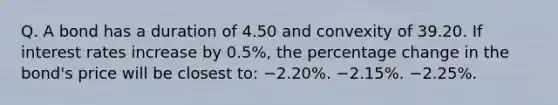 Q. A bond has a duration of 4.50 and convexity of 39.20. If interest rates increase by 0.5%, the percentage change in the bond's price will be closest to: −2.20%. −2.15%. −2.25%.